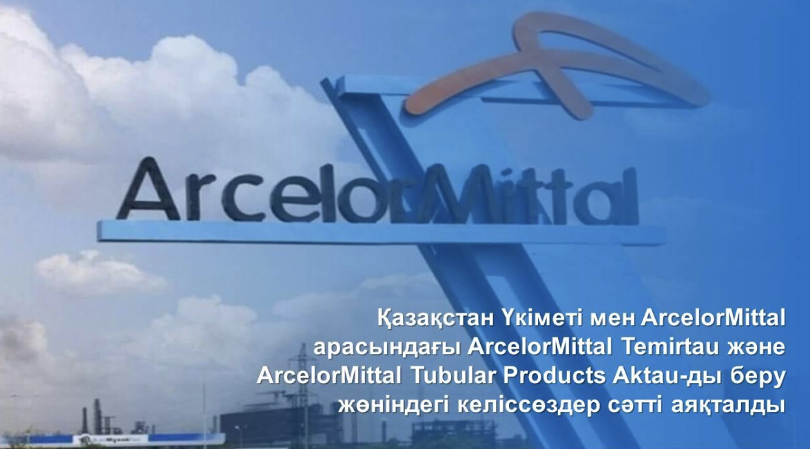 Қазақстан Үкіметі мен ArcelorMittal арасындағы ArcelorMittal Temirtau және ArcelorMittal Tubular Products Aktau-ды беру жөніндегі келіссөздер сәтті аяқталды